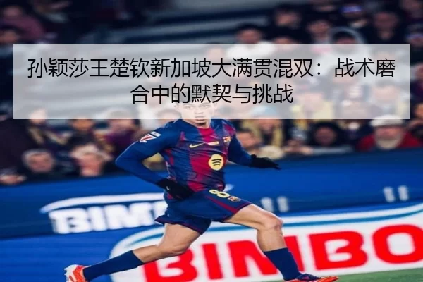 孙颖莎王楚钦新加坡大满贯混双：战术磨合中的默契与挑战