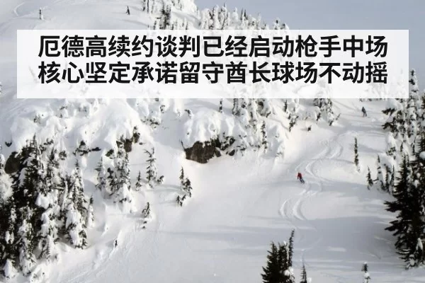 厄德高续约谈判已经启动枪手中场核心坚定承诺留守酋长球场不动摇