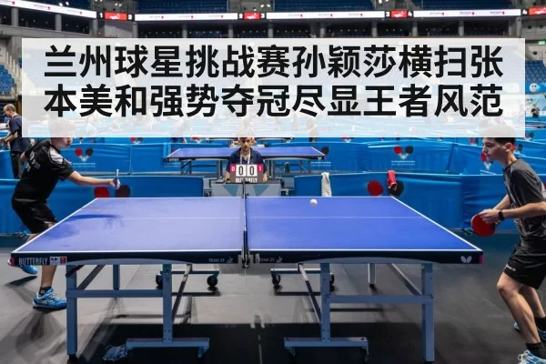 兰州球星挑战赛孙颖莎横扫张本美和强势夺冠尽显王者风范